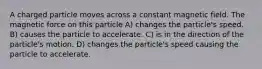 A charged particle moves across a constant magnetic field. The magnetic force on this particle A) changes the particle's speed. B) causes the particle to accelerate. C) is in the direction of the particle's motion. D) changes the particle's speed causing the particle to accelerate.