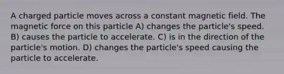 A charged particle moves across a constant magnetic field. The magnetic force on this particle A) changes the particle's speed. B) causes the particle to accelerate. C) is in the direction of the particle's motion. D) changes the particle's speed causing the particle to accelerate.