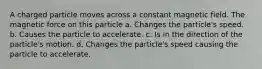 A charged particle moves across a constant magnetic field. The magnetic force on this particle a. Changes the particle's speed. b. Causes the particle to accelerate. c. Is in the direction of the particle's motion. d. Changes the particle's speed causing the particle to accelerate.