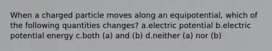 When a charged particle moves along an equipotential, which of the following quantities changes? a.electric potential b.electric potential energy c.both (a) and (b) d.neither (a) nor (b)