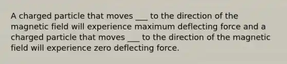 A charged particle that moves ___ to the direction of the magnetic field will experience maximum deflecting force and a charged particle that moves ___ to the direction of the magnetic field will experience zero deflecting force.