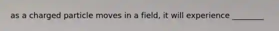 as a charged particle moves in a field, it will experience ________