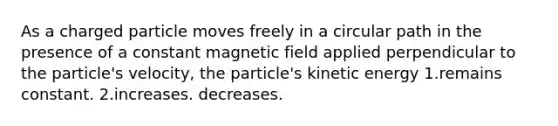 As a charged particle moves freely in a circular path in the presence of a constant magnetic field applied perpendicular to the particle's velocity, the particle's kinetic energy 1.remains constant. 2.increases. decreases.