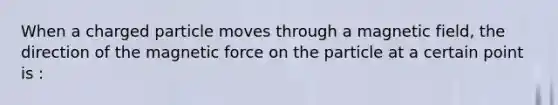 When a charged particle moves through a magnetic field, the direction of the magnetic force on the particle at a certain point is :