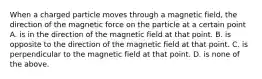 When a charged particle moves through a magnetic field, the direction of the magnetic force on the particle at a certain point A. is in the direction of the magnetic field at that point. B. is opposite to the direction of the magnetic field at that point. C. is perpendicular to the magnetic field at that point. D. is none of the above.