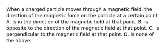 When a charged particle moves through a magnetic field, the direction of the magnetic force on the particle at a certain point A. is in the direction of the magnetic field at that point. B. is opposite to the direction of the magnetic field at that point. C. is perpendicular to the magnetic field at that point. D. is none of the above.