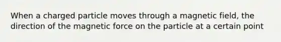 When a charged particle moves through a magnetic field, the direction of the magnetic force on the particle at a certain point