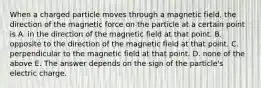 When a charged particle moves through a magnetic field, the direction of the magnetic force on the particle at a certain point is A. in the direction of the magnetic field at that point. B. opposite to the direction of the magnetic field at that point. C. perpendicular to the magnetic field at that point. D. none of the above E. The answer depends on the sign of the particle's electric charge.