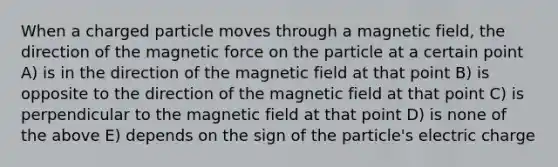 When a charged particle moves through a magnetic field, the direction of the magnetic force on the particle at a certain point A) is in the direction of the magnetic field at that point B) is opposite to the direction of the magnetic field at that point C) is perpendicular to the magnetic field at that point D) is none of the above E) depends on the sign of the particle's electric charge