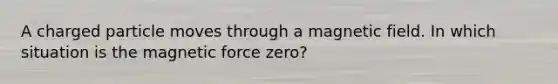 A charged particle moves through a magnetic field. In which situation is the magnetic force zero?