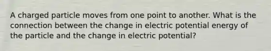 A charged particle moves from one point to another. What is the connection between the change in electric potential energy of the particle and the change in electric potential?