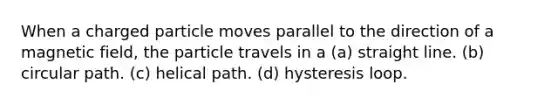 When a charged particle moves parallel to the direction of a magnetic field, the particle travels in a (a) straight line. (b) circular path. (c) helical path. (d) hysteresis loop.