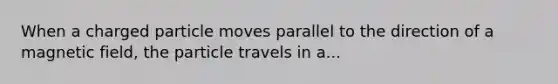 When a charged particle moves parallel to the direction of a magnetic field, the particle travels in a...