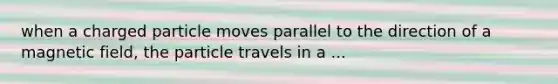 when a charged particle moves parallel to the direction of a magnetic field, the particle travels in a ...