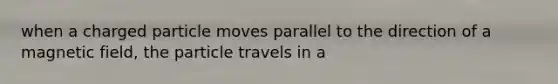 when a charged particle moves parallel to the direction of a magnetic field, the particle travels in a