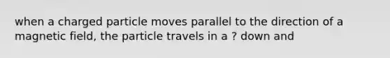 when a charged particle moves parallel to the direction of a magnetic field, the particle travels in a ? down and