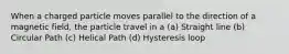 When a charged particle moves parallel to the direction of a magnetic field, the particle travel in a (a) Straight line (b) Circular Path (c) Helical Path (d) Hysteresis loop