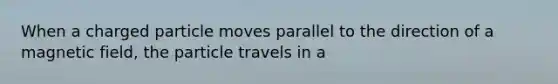 When a charged particle moves parallel to the direction of a magnetic field, the particle travels in a