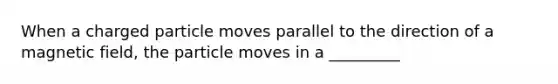 When a charged particle moves parallel to the direction of a magnetic field, the particle moves in a _________