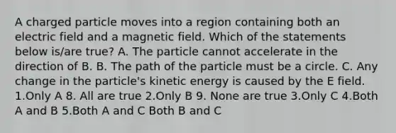 A charged particle moves into a region containing both an electric field and a magnetic field. Which of the statements below is/are true? A. The particle cannot accelerate in the direction of B. B. The path of the particle must be a circle. C. Any change in the particle's kinetic energy is caused by the E field. 1.Only A 8. All are true 2.Only B 9. None are true 3.Only C 4.Both A and B 5.Both A and C Both B and C