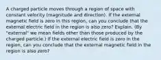 A charged particle moves through a region of space with constant velocity (magnitude and direction). If the external magnetic field is zero in this region, can you conclude that the external electric field in the region is also zero? Explain. (By "external" we mean fields other than those produced by the charged particle.) If the external electric field is zero in the region, can you conclude that the external magnetic field in the region is also zero?