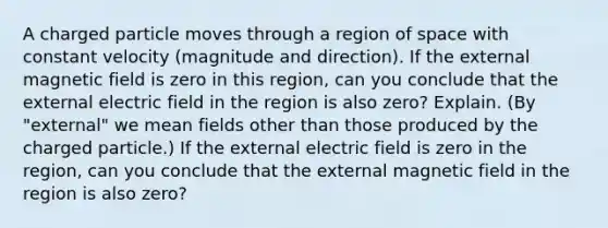 A charged particle moves through a region of space with constant velocity (magnitude and direction). If the external magnetic field is zero in this region, can you conclude that the external electric field in the region is also zero? Explain. (By "external" we mean fields other than those produced by the charged particle.) If the external electric field is zero in the region, can you conclude that the external magnetic field in the region is also zero?