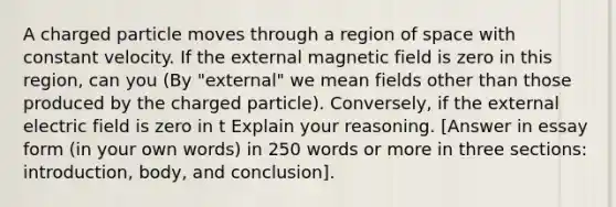 A charged particle moves through a region of space with constant velocity. If the external magnetic field is zero in this region, can you (By "external" we mean fields other than those produced by the charged particle). Conversely, if the external electric field is zero in t Explain your reasoning. [Answer in essay form (in your own words) in 250 words or more in three sections: introduction, body, and conclusion].