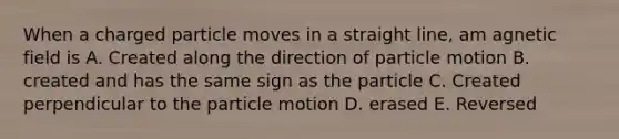 When a charged particle moves in a straight line, am agnetic field is A. Created along the direction of particle motion B. created and has the same sign as the particle C. Created perpendicular to the particle motion D. erased E. Reversed