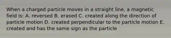 When a charged particle moves in a straight line, a magnetic field is: A. reversed B. erased C. created along the direction of particle motion D. created perpendicular to the particle motion E. created and has the same sign as the particle