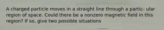 A charged particle moves in a straight line through a partic- ular region of space. Could there be a nonzero magnetic field in this region? If so, give two possible situations
