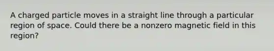 A charged particle moves in a straight line through a particular region of space. Could there be a nonzero magnetic field in this region?