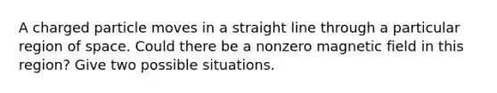 A charged particle moves in a straight line through a particular region of space. Could there be a nonzero magnetic field in this region? Give two possible situations.