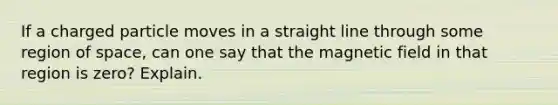 If a charged particle moves in a straight line through some region of space, can one say that the magnetic field in that region is zero? Explain.