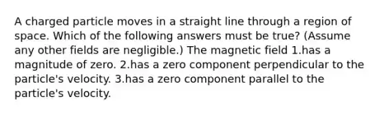 A charged particle moves in a straight line through a region of space. Which of the following answers must be true? (Assume any other fields are negligible.) The magnetic field 1.has a magnitude of zero. 2.has a zero component perpendicular to the particle's velocity. 3.has a zero component parallel to the particle's velocity.