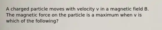 A charged particle moves with velocity v in a magnetic field B. The magnetic force on the particle is a maximum when v is which of the following?