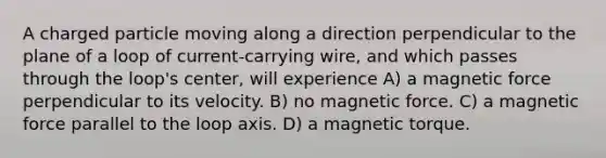 A charged particle moving along a direction perpendicular to the plane of a loop of current-carrying wire, and which passes through the loop's center, will experience A) a magnetic force perpendicular to its velocity. B) no magnetic force. C) a magnetic force parallel to the loop axis. D) a magnetic torque.