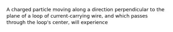 A charged particle moving along a direction perpendicular to the plane of a loop of current-carrying wire, and which passes through the loop's center, will experience