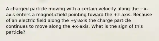 A charged particle moving with a certain velocity along the +x-axis enters a magneticfield pointing toward the +z-axis. Because of an electric field along the +y-axis the charge particle continues to move along the +x-axis. What is the sign of this particle?