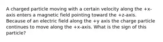 A charged particle moving with a certain velocity along the +x-axis enters a magnetic field pointing toward the +z-axis. Because of an electric field along the +y axis the charge particle continues to move along the +x-axis. What is the sign of this particle?