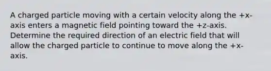 A charged particle moving with a certain velocity along the +x-axis enters a magnetic field pointing toward the +z-axis. Determine the required direction of an electric field that will allow the charged particle to continue to move along the +x-axis.