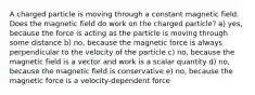 A charged particle is moving through a constant magnetic field. Does the magnetic field do work on the charged particle? a) yes, because the force is acting as the particle is moving through some distance b) no, because the magnetic force is always perpendicular to the velocity of the particle c) no, because the magnetic field is a vector and work is a scalar quantity d) no, because the magnetic field is conservative e) no, because the magnetic force is a velocity-dependent force