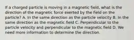 If a charged particle is moving in a magnetic field, what is the direction of the magnetic force exerted by the field on the particle? A. In the same direction as the particle velocity B. In the same direction as the magnetic field C. Perpendicular to the particle velocity and perpendicular to the magnetic field D. We need more information to determine the direction.