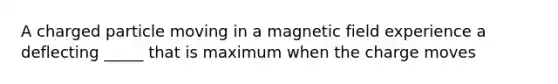 A charged particle moving in a magnetic field experience a deflecting _____ that is maximum when the charge moves