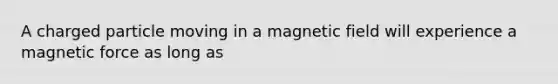 A charged particle moving in a magnetic field will experience a magnetic force as long as