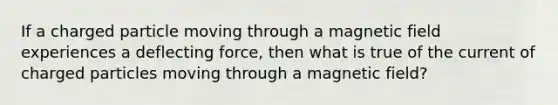 If a charged particle moving through a magnetic field experiences a deflecting force, then what is true of the current of charged particles moving through a magnetic field?