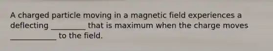 A charged particle moving in a magnetic field experiences a deflecting _________ that is maximum when the charge moves ____________ to the field.