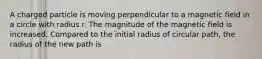 A charged particle is moving perpendicular to a magnetic field in a circle with radius r. The magnitude of the magnetic field is increased. Compared to the initial radius of circular path, the radius of the new path is