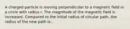 A charged particle is moving perpendicular to a magnetic field in a circle with radius r. The magnitude of the magnetic field is increased. Compared to the initial radius of circular path, the radius of the new path is...