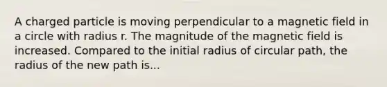 A charged particle is moving perpendicular to a magnetic field in a circle with radius r. The magnitude of the magnetic field is increased. Compared to the initial radius of circular path, the radius of the new path is...