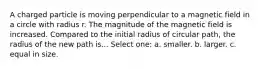 A charged particle is moving perpendicular to a magnetic field in a circle with radius r. The magnitude of the magnetic field is increased. Compared to the initial radius of circular path, the radius of the new path is... Select one: a. smaller. b. larger. c. equal in size.